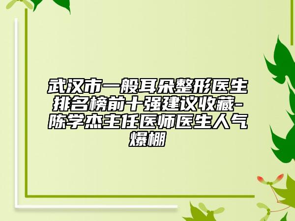武漢市一般耳朵整形醫(yī)生排名榜前十強建議收藏-陳學杰主任醫(yī)師醫(yī)生人氣爆棚