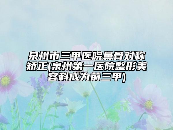 泉州市三甲醫(yī)院鼻骨對(duì)稱矯正(泉州第一醫(yī)院整形美容科成為前三甲)