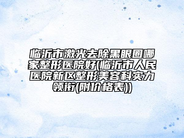 臨沂市激光去除黑眼圈哪家整形醫(yī)院好(臨沂市人民醫(yī)院新區(qū)整形美容科實(shí)力領(lǐng)銜(附價格表))