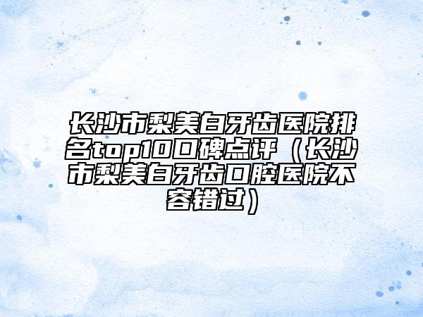 長(zhǎng)沙市梨美白牙齒醫(yī)院排名top10口碑點(diǎn)評(píng)（長(zhǎng)沙市梨美白牙齒口腔醫(yī)院不容錯(cuò)過(guò)）