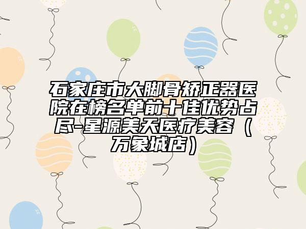 石家莊市大腳骨矯正器醫(yī)院在榜名單前十佳優(yōu)勢占盡-星源美天醫(yī)療美容（萬象城店）