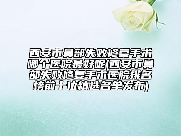 西安市鼻部失敗修復手術哪個醫(yī)院最好呢(西安市鼻部失敗修復手術醫(yī)院排名榜前十位精選名單發(fā)布)