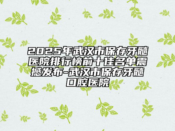 2025年武漢市保存牙髓醫(yī)院排行榜前十佳名單震撼發(fā)布-武漢市保存牙髓口腔醫(yī)院