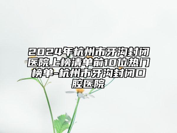 2024年杭州市牙溝封閉醫(yī)院上榜清單前10位熱門榜單-杭州市牙溝封閉口腔醫(yī)院