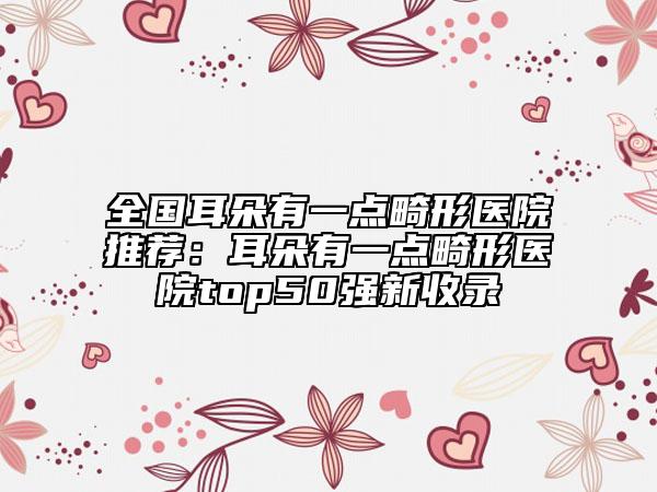 全國(guó)耳朵有一點(diǎn)畸形醫(yī)院推薦：耳朵有一點(diǎn)畸形醫(yī)院top50強(qiáng)新收錄