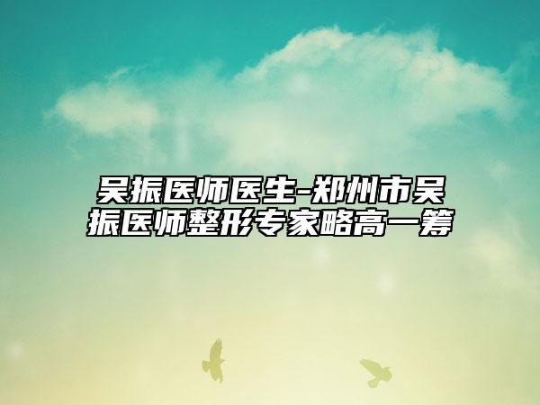 吳振醫(yī)師醫(yī)生-鄭州市吳振醫(yī)師整形專家略高一籌