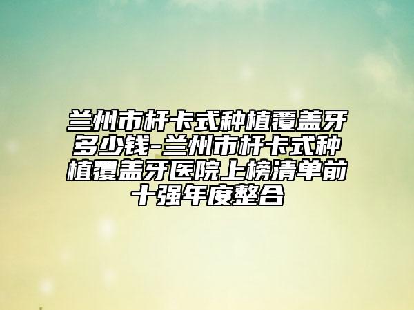 蘭州市桿卡式種植覆蓋牙多少錢(qián)-蘭州市桿卡式種植覆蓋牙醫(yī)院上榜清單前十強(qiáng)年度整合