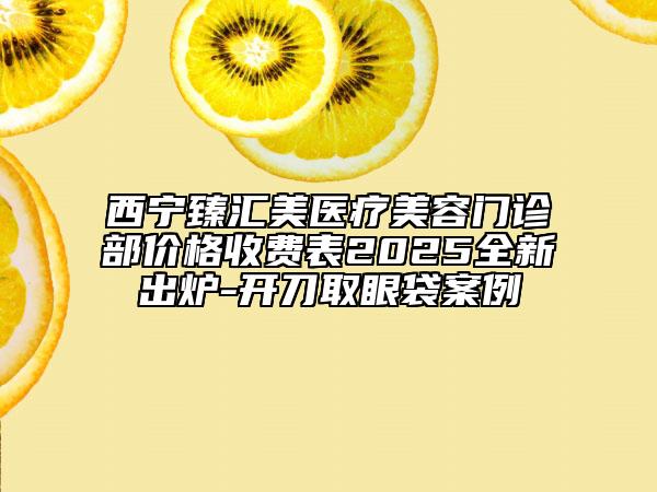 西寧臻匯美醫(yī)療美容門診部價格收費(fèi)表2025全新出爐-開刀取眼袋案例