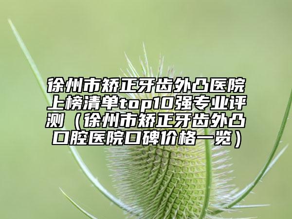 徐州市矯正牙齒外凸醫(yī)院上榜清單top10強(qiáng)專業(yè)評測（徐州市矯正牙齒外凸口腔醫(yī)院口碑價格一覽）