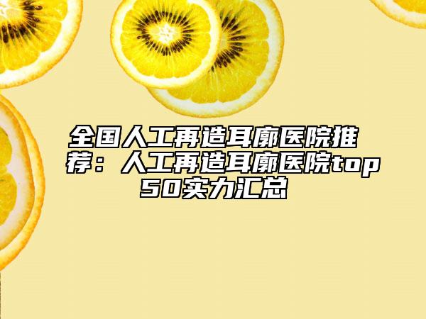 全國人工再造耳廓醫(yī)院推薦：人工再造耳廓醫(yī)院top50實力匯總