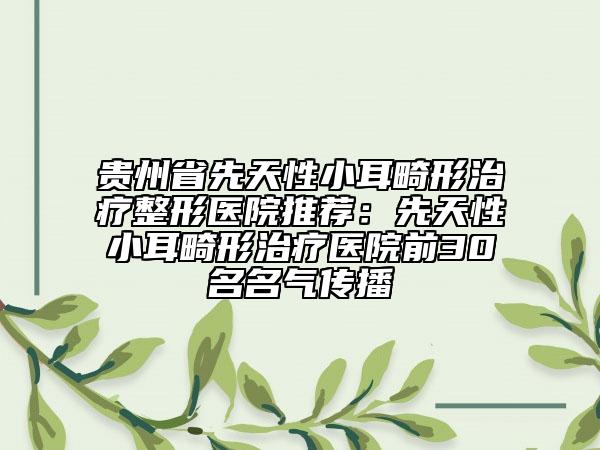 貴州省先天性小耳畸形治療整形醫(yī)院推薦：先天性小耳畸形治療醫(yī)院前30名名氣傳播