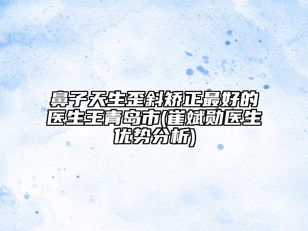 鼻子天生歪斜矯正最好的醫(yī)生王青島市(崔斌勛醫(yī)生優(yōu)勢(shì)分析)