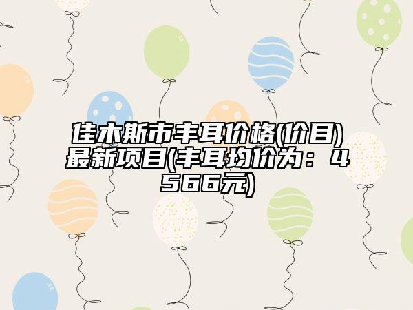 佳木斯市豐耳價格(價目)最新項目(豐耳均價為：4566元)