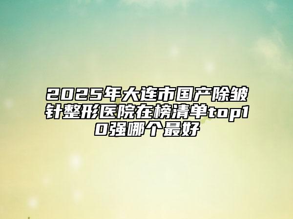 2025年大連市國產(chǎn)除皺針整形醫(yī)院在榜清單top10強(qiáng)哪個最好