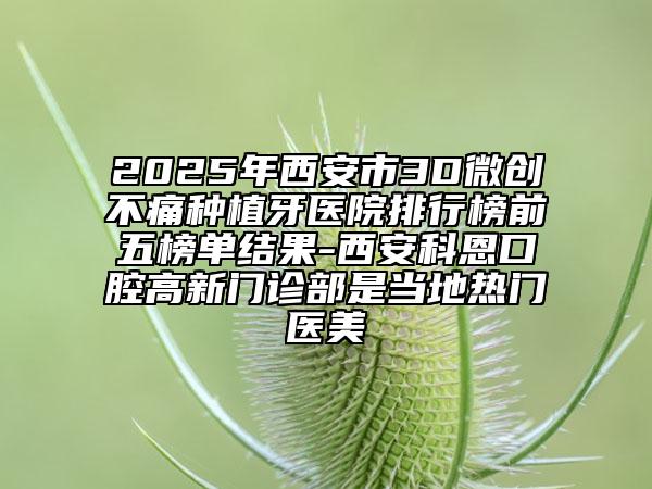 2025年西安市3D微創(chuàng)不痛種植牙醫(yī)院排行榜前五榜單結(jié)果-西安科恩口腔高新門診部是當?shù)責衢T醫(yī)美