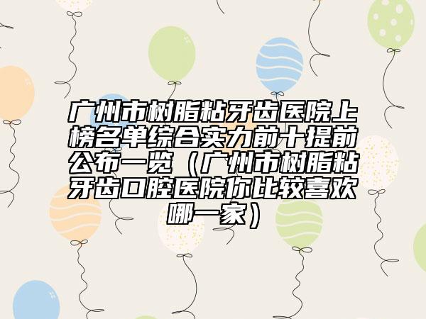 廣州市樹脂粘牙齒醫(yī)院上榜名單綜合實力前十提前公布一覽（廣州市樹脂粘牙齒口腔醫(yī)院你比較喜歡哪一家）