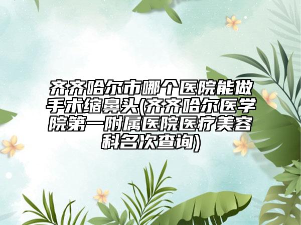 齊齊哈爾市哪個(gè)醫(yī)院能做手術(shù)縮鼻頭(齊齊哈爾醫(yī)學(xué)院第一附屬醫(yī)院醫(yī)療美容科名次查詢(xún))