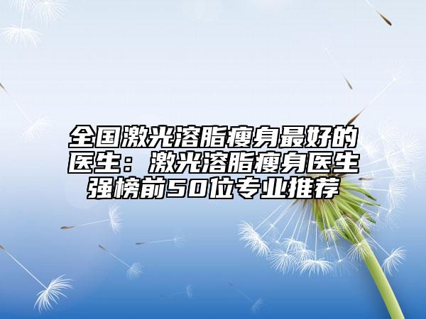 全國激光溶脂瘦身最好的醫(yī)生：激光溶脂瘦身醫(yī)生強(qiáng)榜前50位專業(yè)推薦
