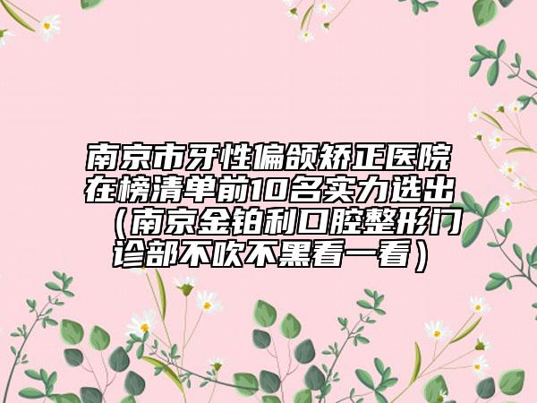 南京市牙性偏頜矯正醫(yī)院在榜清單前10名實力選出（南京金鉑利口腔整形門診部不吹不黑看一看）