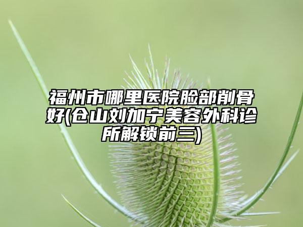福州市哪里醫(yī)院臉部削骨好(倉山劉加寧美容外科診所解鎖前三)