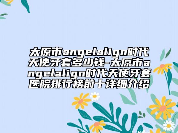 太原市angelalign時(shí)代天使牙套多少錢-太原市angelalign時(shí)代天使牙套醫(yī)院排行榜前十詳細(xì)介紹