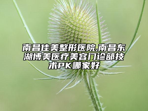 南昌佳美整形醫(yī)院,南昌東湖博美醫(yī)療美容門診部技術(shù)PK哪家好