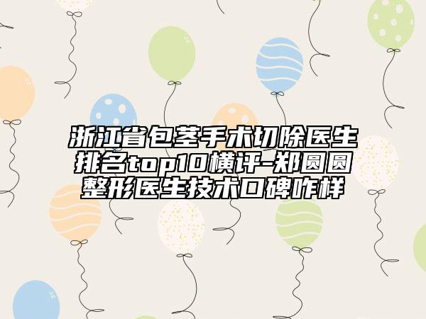 浙江省包莖手術(shù)切除醫(yī)生排名top10橫評-鄭圓圓整形醫(yī)生技術(shù)口碑咋樣