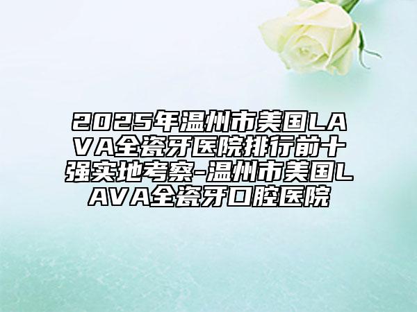 2025年溫州市美國LAVA全瓷牙醫(yī)院排行前十強實地考察-溫州市美國LAVA全瓷牙口腔醫(yī)院