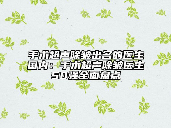 手術(shù)超聲除皺出名的醫(yī)生國內(nèi)：手術(shù)超聲除皺醫(yī)生50強全面盤點