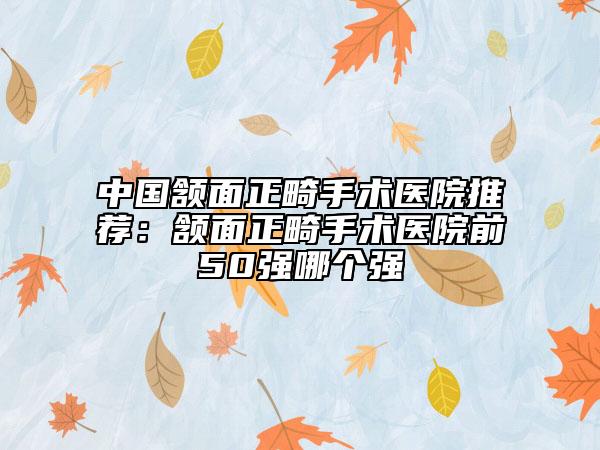 中國(guó)頷面正畸手術(shù)醫(yī)院推薦：頷面正畸手術(shù)醫(yī)院前50強(qiáng)哪個(gè)強(qiáng)