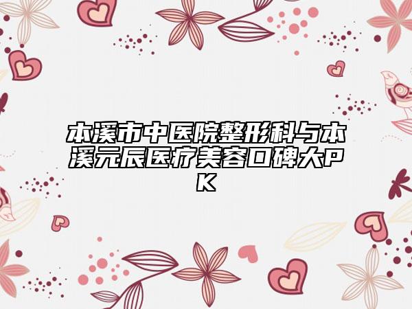 本溪市中醫(yī)院整形科與本溪元辰醫(yī)療美容口碑大PK