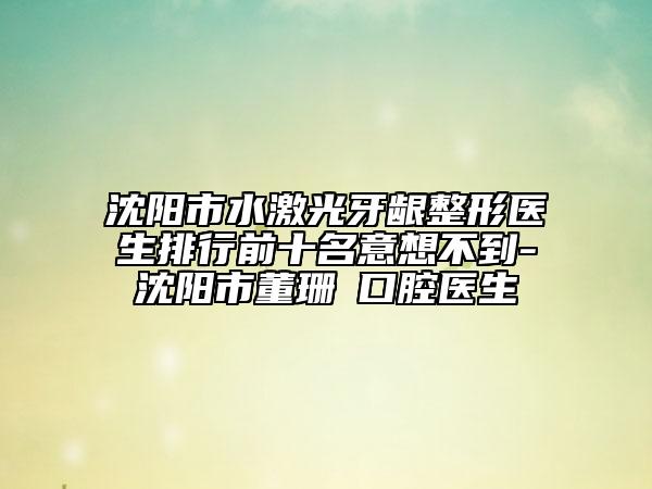 沈陽(yáng)市水激光牙齦整形醫(yī)生排行前十名意想不到-沈陽(yáng)市董珊?口腔醫(yī)生