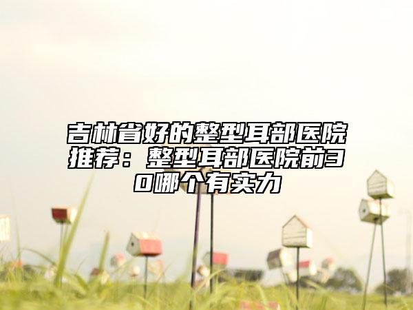 吉林省好的整型耳部醫(yī)院推薦：整型耳部醫(yī)院前30哪個有實力