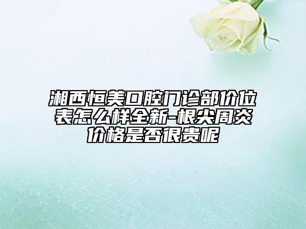 湘西恒美口腔門診部價位表怎么樣全新-根尖周炎價格是否很貴呢