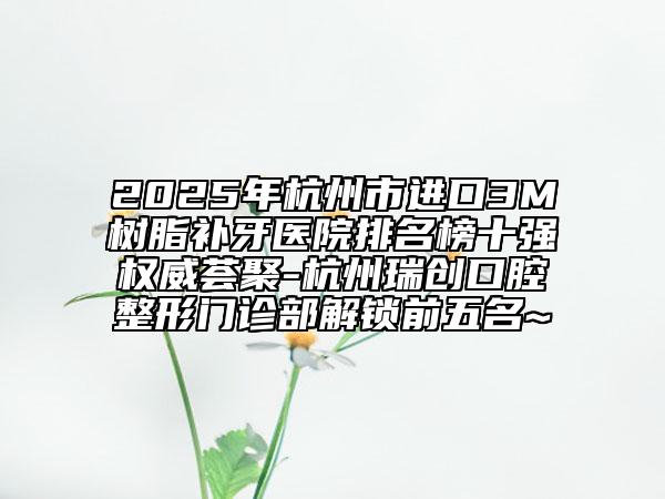 2025年杭州市進口3M樹脂補牙醫(yī)院排名榜十強權(quán)威薈聚-杭州瑞創(chuàng)口腔整形門診部解鎖前五名~