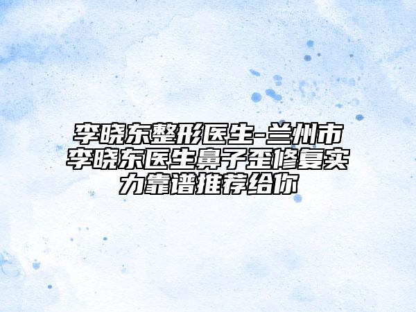 李曉東整形醫(yī)生-蘭州市李曉東醫(yī)生鼻子歪修復實力靠譜推薦給你