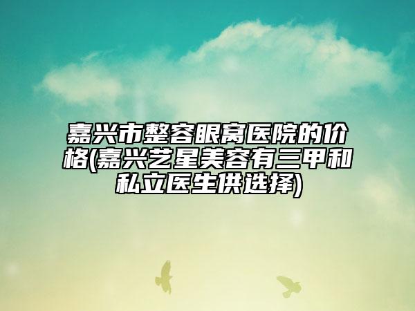 嘉興市整容眼窩醫(yī)院的價格(嘉興藝星美容有三甲和私立醫(yī)生供選擇)