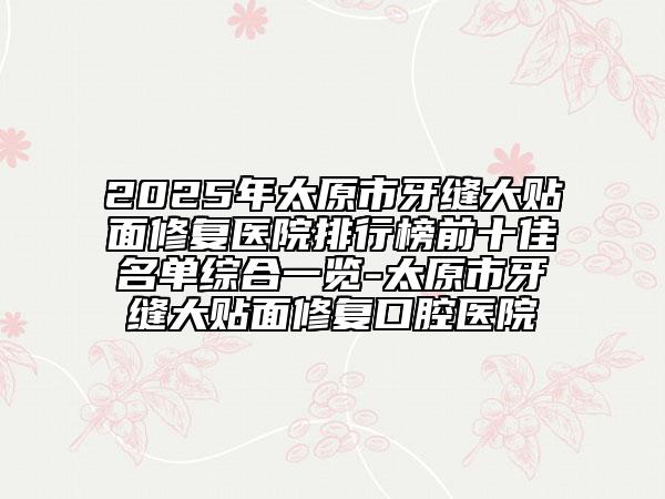 2025年太原市牙縫大貼面修復(fù)醫(yī)院排行榜前十佳名單綜合一覽-太原市牙縫大貼面修復(fù)口腔醫(yī)院