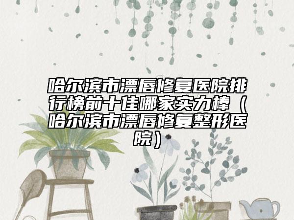 哈爾濱市漂唇修復(fù)醫(yī)院排行榜前十佳哪家實(shí)力棒（哈爾濱市漂唇修復(fù)整形醫(yī)院）