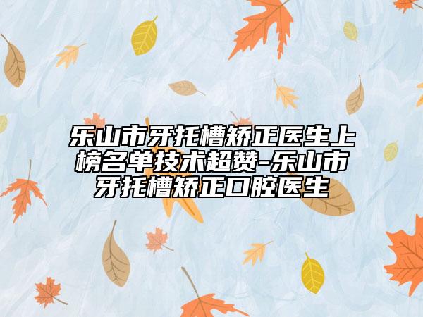 樂山市牙托槽矯正醫(yī)生上榜名單技術(shù)超贊-樂山市牙托槽矯正口腔醫(yī)生