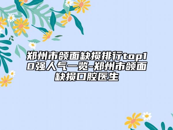 鄭州市頜面缺損排行top10強人氣一覽-鄭州市頜面缺損口腔醫(yī)生