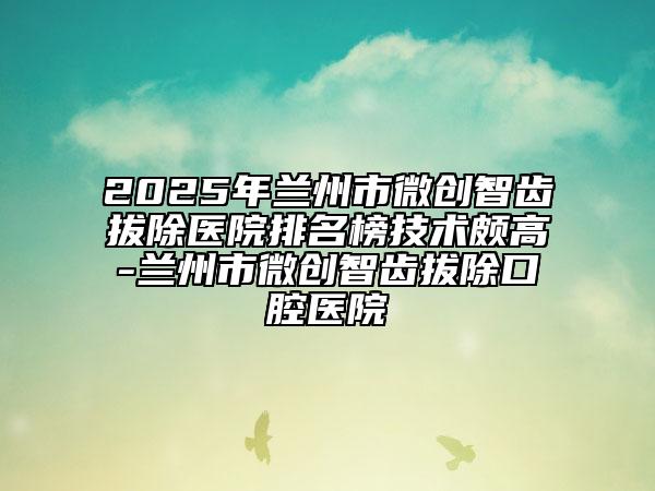 2025年蘭州市微創(chuàng)智齒拔除醫(yī)院排名榜技術(shù)頗高-蘭州市微創(chuàng)智齒拔除口腔醫(yī)院