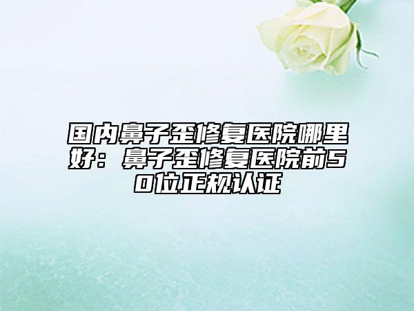 國(guó)內(nèi)鼻子歪修復(fù)醫(yī)院哪里好：鼻子歪修復(fù)醫(yī)院前50位正規(guī)認(rèn)證