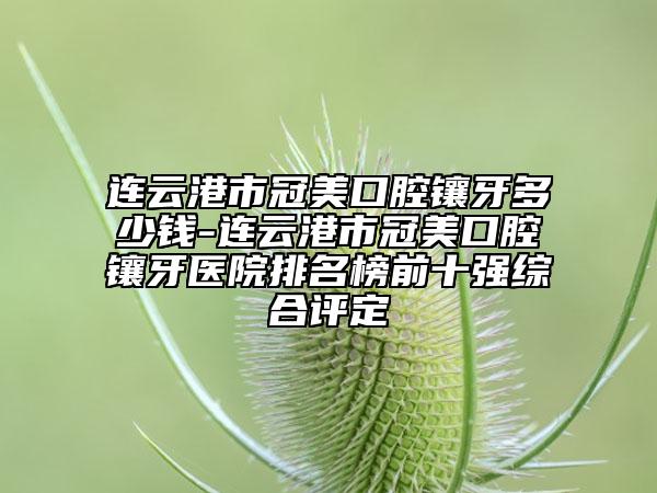 連云港市冠美口腔鑲牙多少錢-連云港市冠美口腔鑲牙醫(yī)院排名榜前十強綜合評定