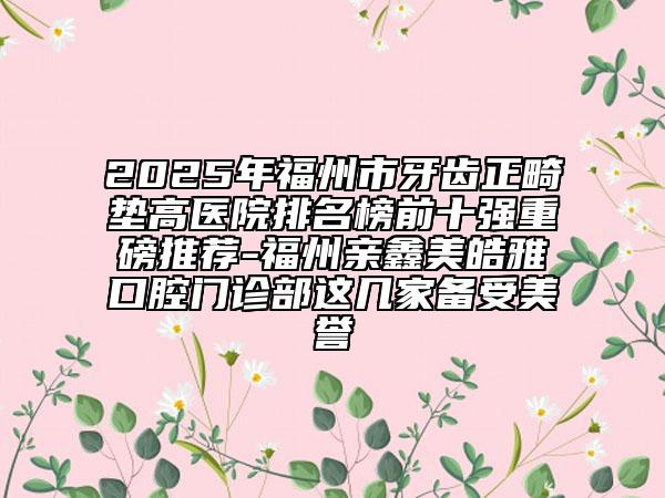 2025年福州市牙齒正畸墊高醫(yī)院排名榜前十強(qiáng)重磅推薦-福州親鑫美皓雅口腔門診部這幾家備受美譽(yù)