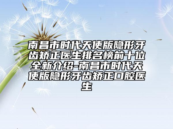 南昌市時代天使版隱形牙齒矯正醫(yī)生排名榜前十位全新介紹-南昌市時代天使版隱形牙齒矯正口腔醫(yī)生