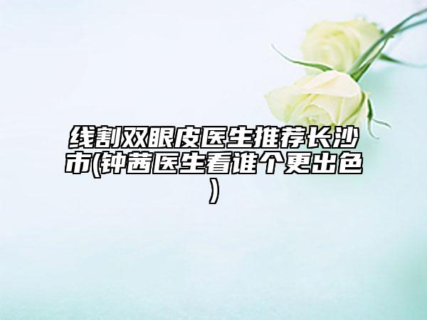 線割雙眼皮醫(yī)生推薦長(zhǎng)沙市(鐘茜醫(yī)生看誰(shuí)個(gè)更出色)