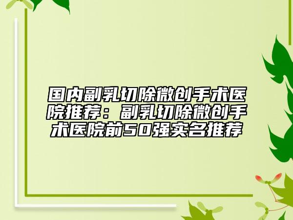 國內(nèi)副乳切除微創(chuàng)手術(shù)醫(yī)院推薦：副乳切除微創(chuàng)手術(shù)醫(yī)院前50強實名推薦
