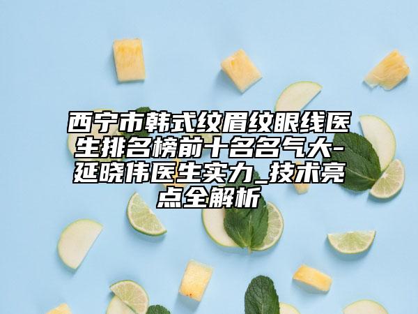 西寧市韓式紋眉紋眼線醫(yī)生排名榜前十名名氣大-延曉偉醫(yī)生實力_技術(shù)亮點全解析