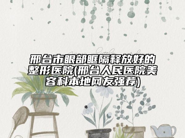 邢臺(tái)市眼部眶隔釋放好的整形醫(yī)院(邢臺(tái)人民醫(yī)院美容科本地網(wǎng)友強(qiáng)薦)
